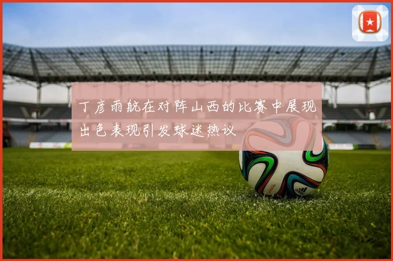 丁彦雨航在对阵山西的比赛中展现出色表现引发球迷热议