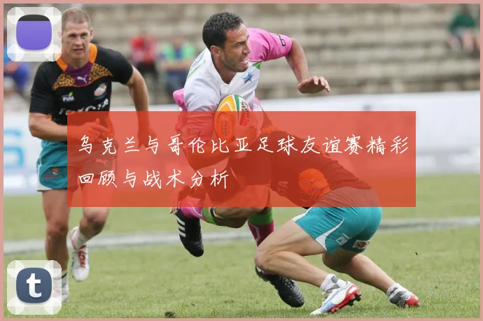 乌克兰与哥伦比亚足球友谊赛精彩回顾与战术分析