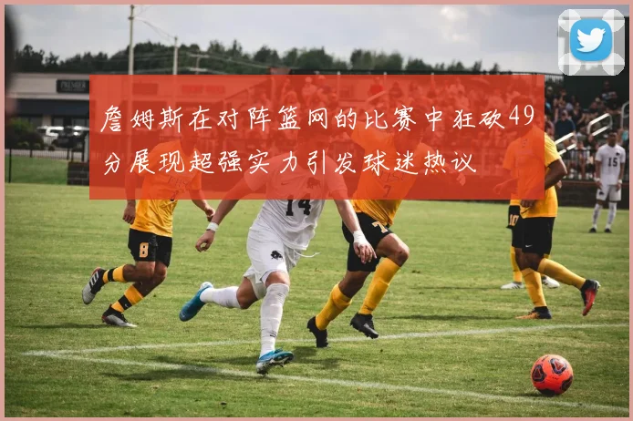 詹姆斯在对阵篮网的比赛中狂砍49分展现超强实力引发球迷热议