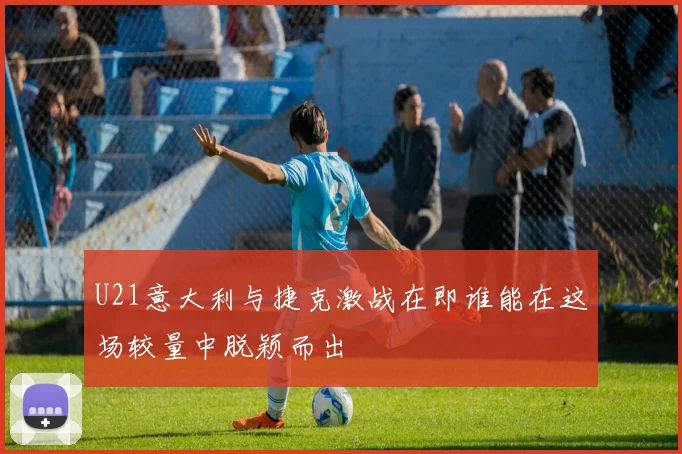 U21意大利与捷克激战在即谁能在这场较量中脱颖而出