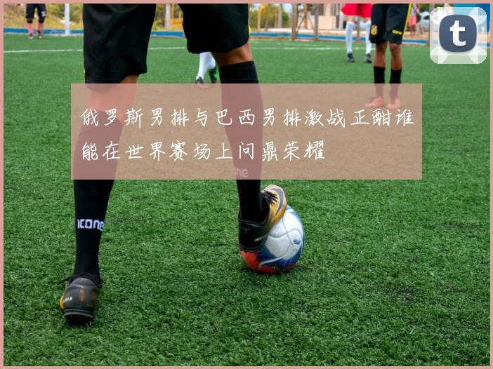 俄罗斯男排与巴西男排激战正酣谁能在世界赛场上问鼎荣耀