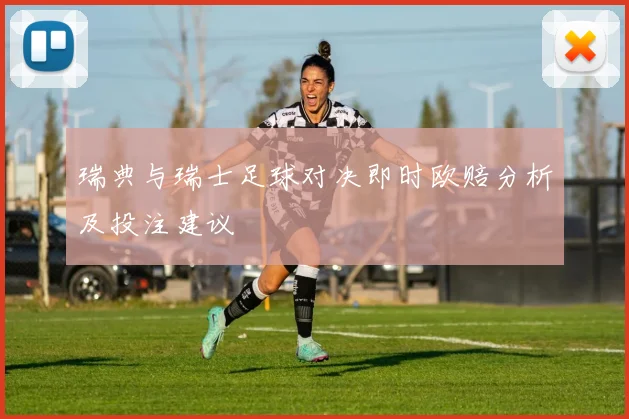 瑞典与瑞士足球对决即时欧赔分析及投注建议