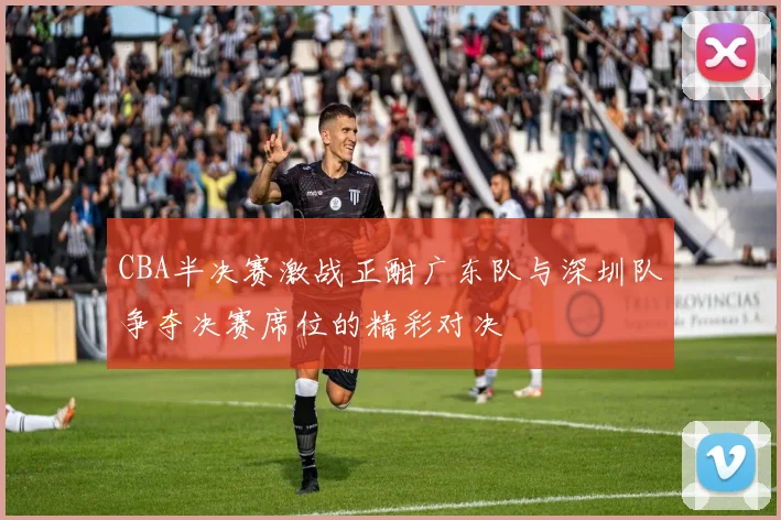 CBA半决赛激战正酣广东队与深圳队争夺决赛席位的精彩对决