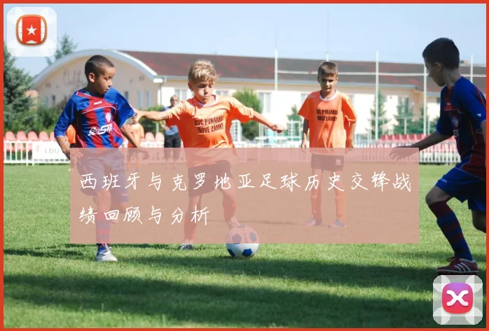 西班牙与克罗地亚足球历史交锋战绩回顾与分析