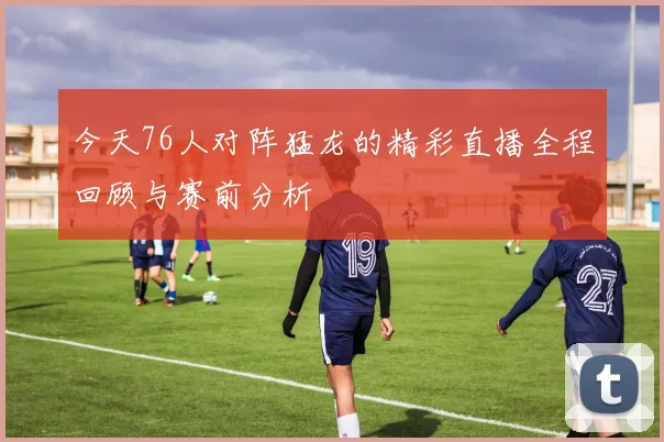 今天76人对阵猛龙的精彩直播全程回顾与赛前分析