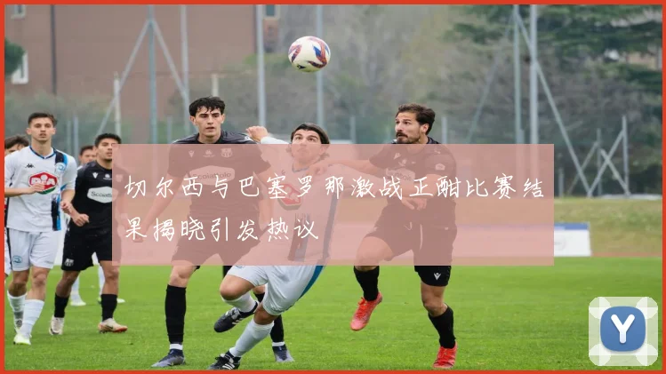 切尔西与巴塞罗那激战正酣比赛结果揭晓引发热议