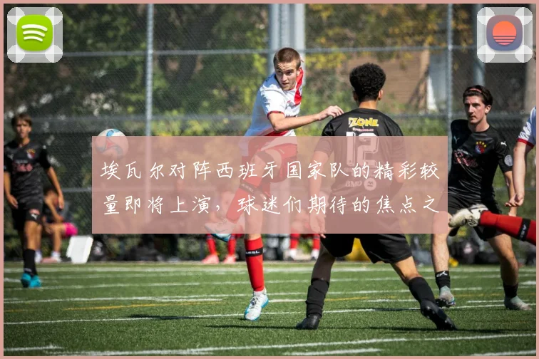 埃瓦尔对阵西班牙国家队的精彩较量即将上演，球迷们期待的焦点之战