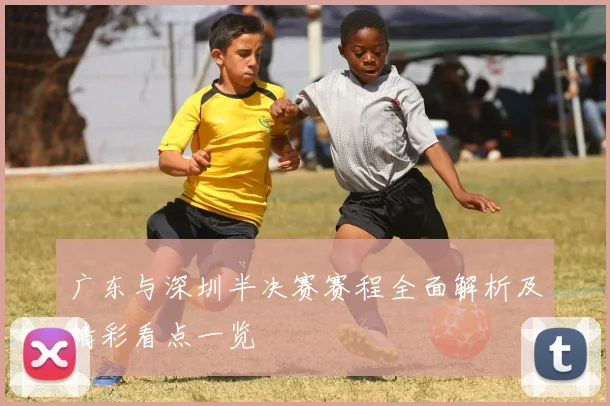 广东与深圳半决赛赛程全面解析及精彩看点一览