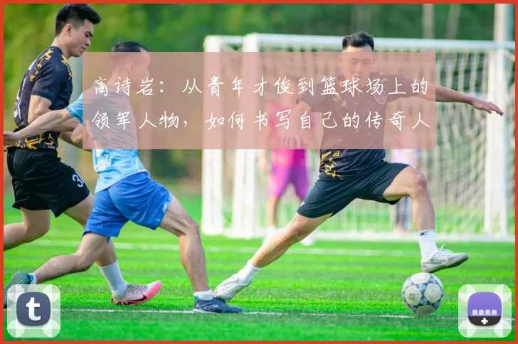 高诗岩：从青年才俊到篮球场上的领军人物，如何书写自己的传奇人生
