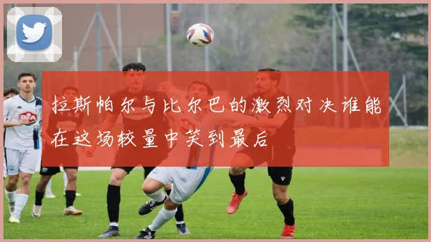 拉斯帕尔与比尔巴的激烈对决谁能在这场较量中笑到最后