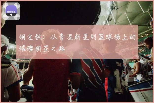 胡金秋：从青涩新星到篮球场上的璀璨明星之路