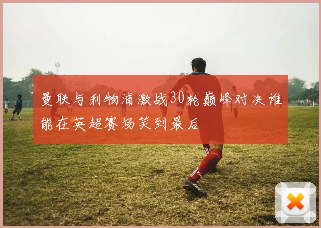 曼联与利物浦激战30轮巅峰对决谁能在英超赛场笑到最后