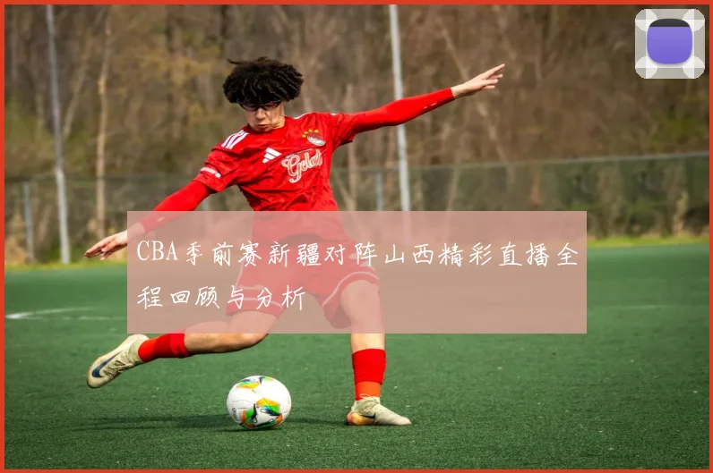 CBA季前赛新疆对阵山西精彩直播全程回顾与分析