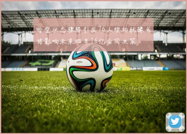 哈登状态骤降引发76人续约犹豫或将影响未来四年16亿合同决策