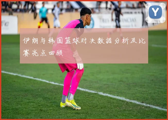 伊朗与韩国篮球对决数据分析及比赛亮点回顾