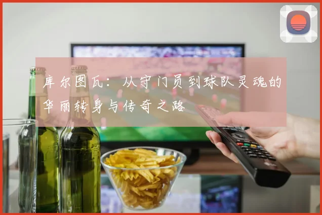 库尔图瓦：从守门员到球队灵魂的华丽转身与传奇之路