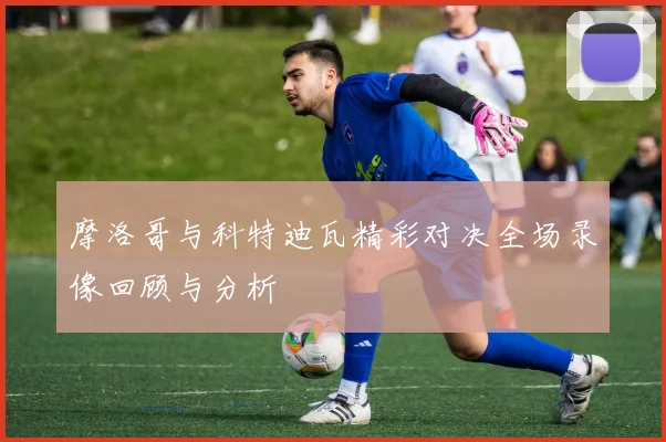 摩洛哥与科特迪瓦精彩对决全场录像回顾与分析