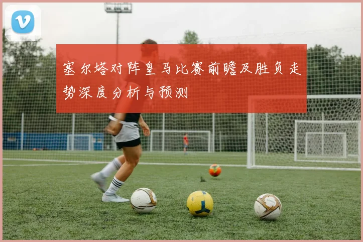 塞尔塔对阵皇马比赛前瞻及胜负走势深度分析与预测