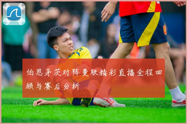 伯恩茅茨对阵曼联精彩直播全程回顾与赛后分析