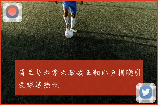 荷兰与加拿大激战正酣比分揭晓引发球迷热议