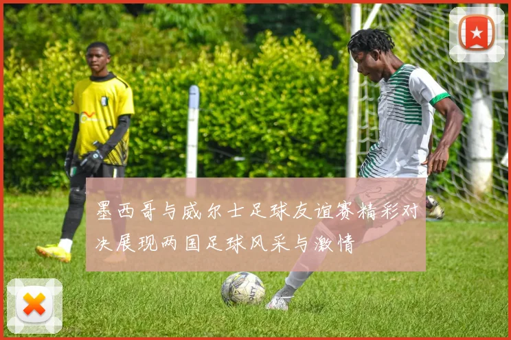 墨西哥与威尔士足球友谊赛精彩对决展现两国足球风采与激情