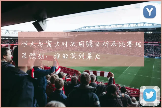 恒大与富力对决前瞻分析及比赛结果预测，谁能笑到最后