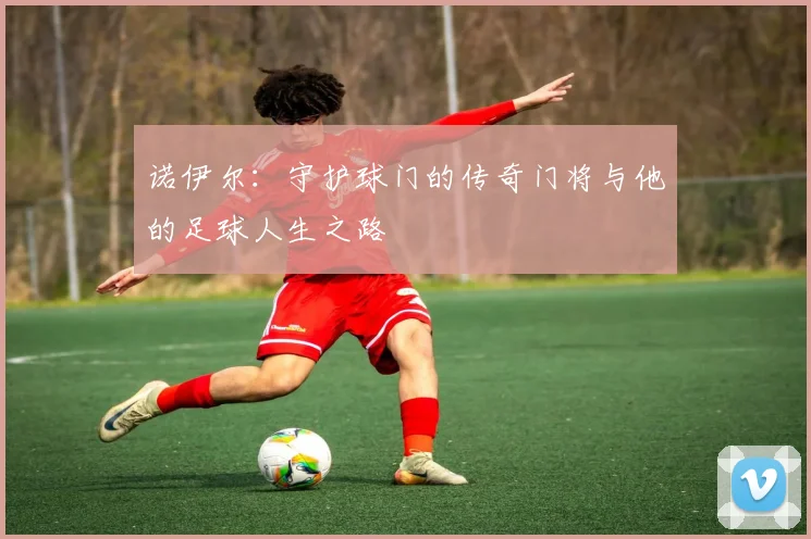 诺伊尔：守护球门的传奇门将与他的足球人生之路