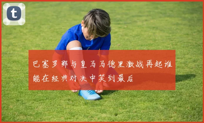 巴塞罗那与皇马马德里激战再起谁能在经典对决中笑到最后