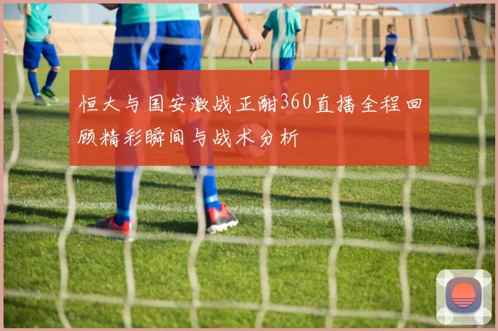 恒大与国安激战正酣360直播全程回顾精彩瞬间与战术分析