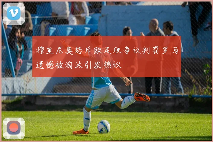 穆里尼奥怒斥欧足联争议判罚罗马遗憾被淘汰引发热议
