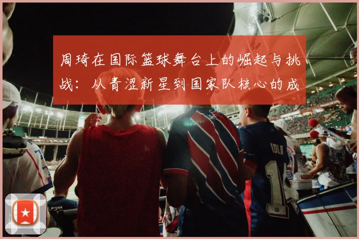 周琦在国际篮球舞台上的崛起与挑战：从青涩新星到国家队核心的成长之路