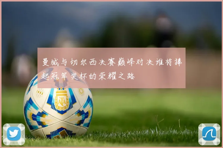 曼城与切尔西决赛巅峰对决谁将捧起冠军奖杯的荣耀之路
