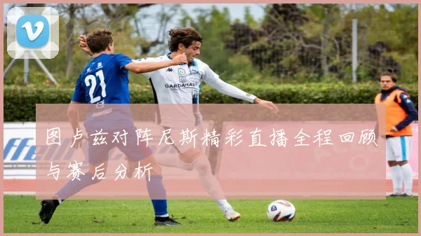 图卢兹对阵尼斯精彩直播全程回顾与赛后分析