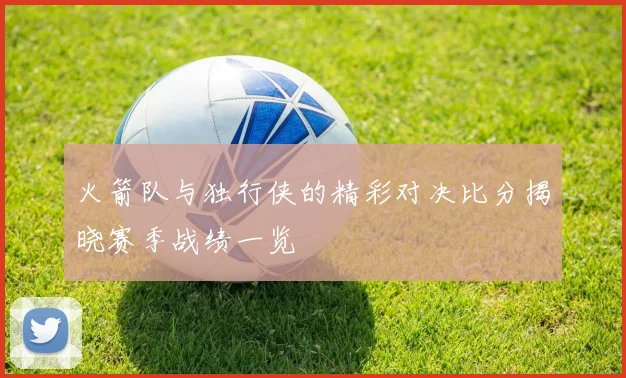 火箭队与独行侠的精彩对决比分揭晓赛季战绩一览