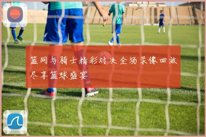篮网与骑士精彩对决全场录像回放尽享篮球盛宴