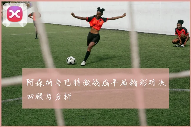 阿森纳与巴特激战成平局精彩对决回顾与分析