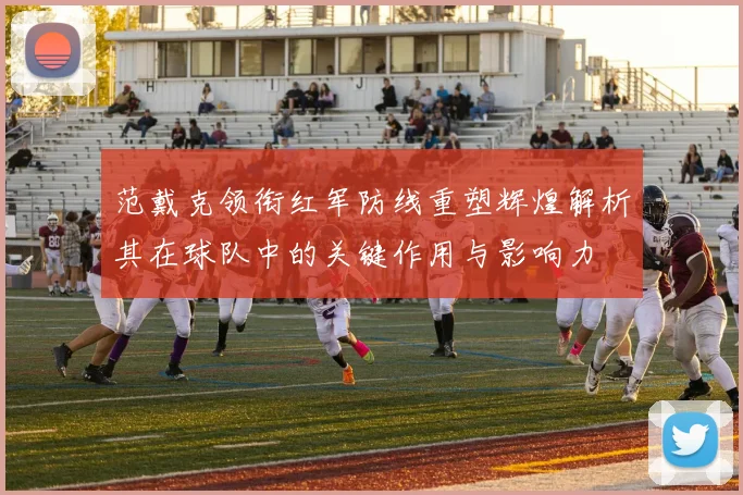 范戴克领衔红军防线重塑辉煌解析其在球队中的关键作用与影响力