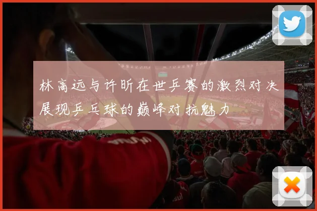 林高远与许昕在世乒赛的激烈对决展现乒乓球的巅峰对抗魅力