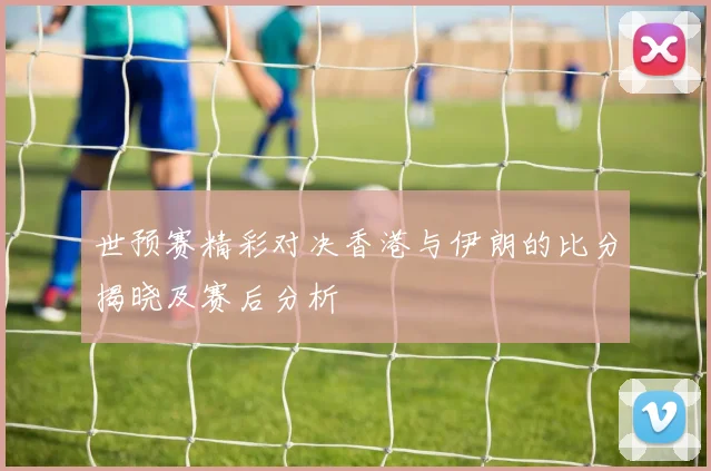 世预赛精彩对决香港与伊朗的比分揭晓及赛后分析