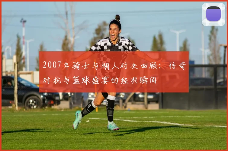 2007年骑士与湖人对决回顾：传奇对抗与篮球盛宴的经典瞬间