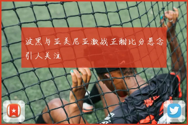 波黑与亚美尼亚激战正酣比分悬念引人关注