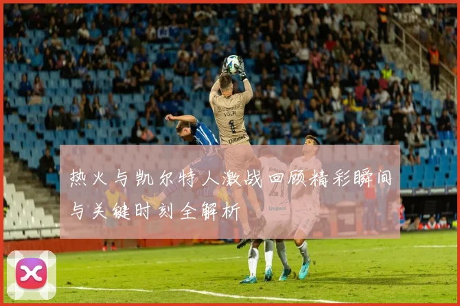 热火与凯尔特人激战回顾精彩瞬间与关键时刻全解析