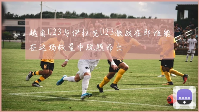 越南U23与伊拉克U23激战在即谁能在这场较量中脱颖而出