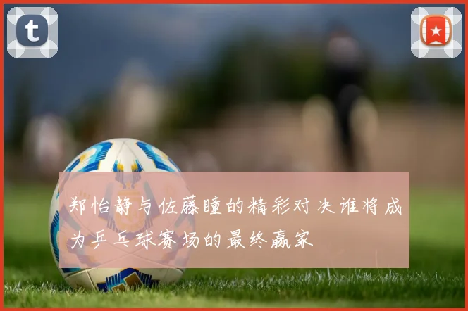 郑怡静与佐藤瞳的精彩对决谁将成为乒乓球赛场的最终赢家