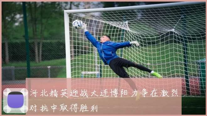 河北精英迎战大连博阳力争在激烈对抗中取得胜利