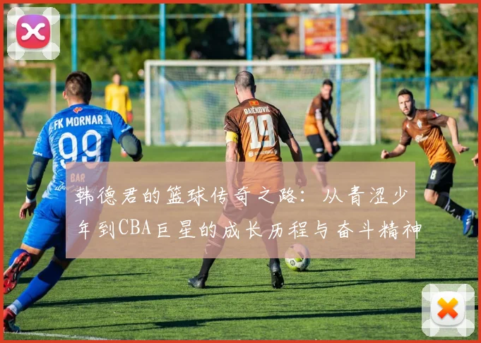 韩德君的篮球传奇之路：从青涩少年到CBA巨星的成长历程与奋斗精神