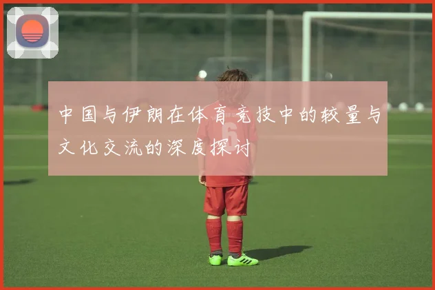 中国与伊朗在体育竞技中的较量与文化交流的深度探讨