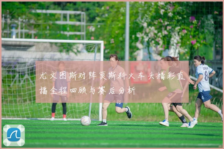 尤文图斯对阵莫斯科火车头精彩直播全程回顾与赛后分析
