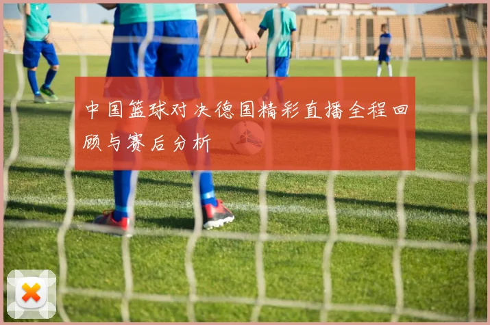 中国篮球对决德国精彩直播全程回顾与赛后分析