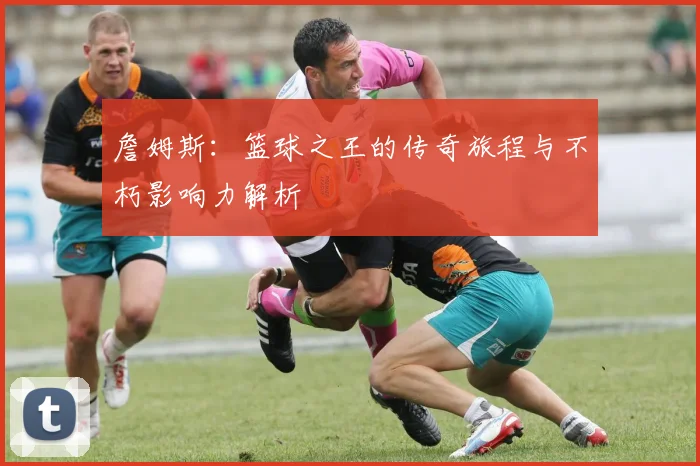 詹姆斯：篮球之王的传奇旅程与不朽影响力解析